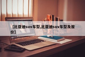 【比亚迪suv车型,比亚迪suv车型及报价】