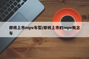 即将上市mpv车型/即将上市的mpv概念车