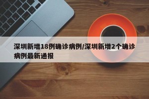 深圳新增18例确诊病例/深圳新增2个确诊病例最新通报