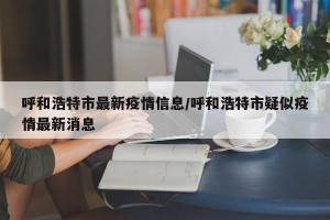 呼和浩特市最新疫情信息/呼和浩特市疑似疫情最新消息