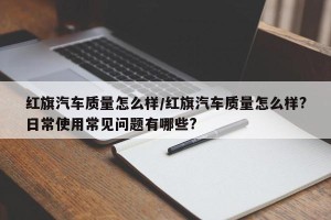 红旗汽车质量怎么样/红旗汽车质量怎么样?日常使用常见问题有哪些?
