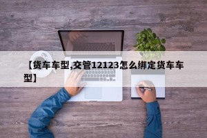 【货车车型,交管12123怎么绑定货车车型】