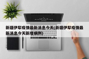新疆伊犁疫情最新消息今天(新疆伊犁疫情最新消息今天新增病例)