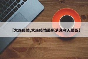 【大连疫情,大连疫情最新消息今天情况】