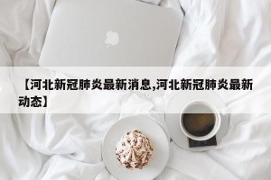 【河北新冠肺炎最新消息,河北新冠肺炎最新动态】