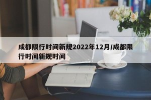 成都限行时间新规2022年12月/成都限行时间新规时间