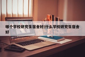 哪个学校研究生宿舍好/什么学校研究生宿舍好