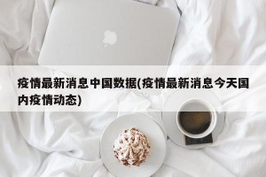 疫情最新消息中国数据(疫情最新消息今天国内疫情动态)