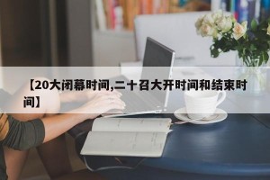 【20大闭幕时间,二十召大开时间和结束时间】