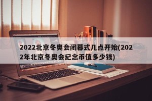 2022北京冬奥会闭幕式几点开始(2022年北京冬奥会纪念币值多少钱)