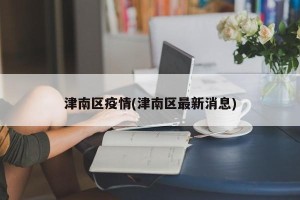 津南区疫情(津南区最新消息)