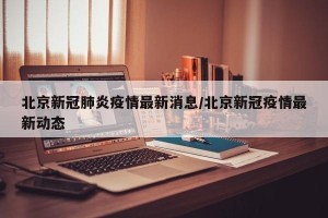 北京新冠肺炎疫情最新消息/北京新冠疫情最新动态