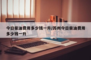 今日柴油费用多少钱一升/苏州今日柴油费用多少钱一升