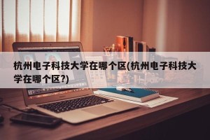 杭州电子科技大学在哪个区(杭州电子科技大学在哪个区?)