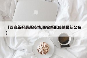 【西安新冠最新疫情,西安新冠疫情最新公布】