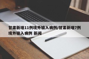 甘肃新增11例境外输入病例/甘肃新增7例境外输入病例 新闻