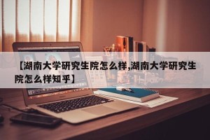 【湖南大学研究生院怎么样,湖南大学研究生院怎么样知乎】