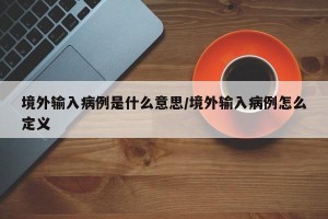 境外输入病例是什么意思/境外输入病例怎么定义