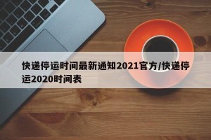 快递停运时间最新通知2021官方/快递停运2020时间表