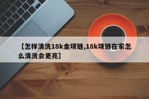 【怎样清洗18k金项链,18k项链在家怎么清洗会更亮】