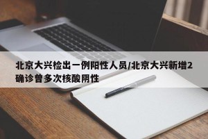 北京大兴检出一例阳性人员/北京大兴新增2确诊曾多次核酸阴性