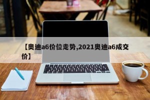 【奥迪a6价位走势,2021奥迪a6成交价】