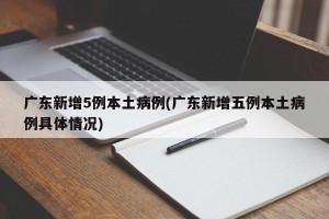 广东新增5例本土病例(广东新增五例本土病例具体情况)