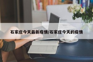 石家庄今天最新疫情/石家庄今天的疫情
