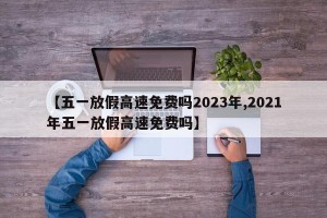 【五一放假高速免费吗2023年,2021年五一放假高速免费吗】