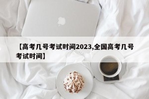【高考几号考试时间2023,全国高考几号考试时间】