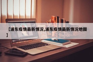 【浦东疫情最新情况,浦东疫情最新情况地图】