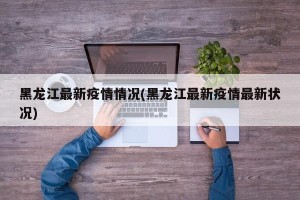 黑龙江最新疫情情况(黑龙江最新疫情最新状况)