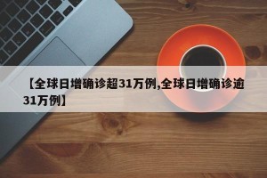 【全球日增确诊超31万例,全球日增确诊逾31万例】