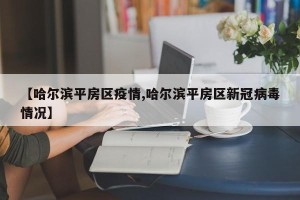 【哈尔滨平房区疫情,哈尔滨平房区新冠病毒情况】