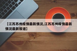 【江苏苏州疫情最新情况,江苏苏州疫情最新情况最新报道】