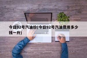 今日92号汽油价(今日92号汽油费用多少钱一升)