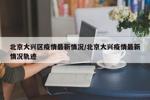 北京大兴区疫情最新情况/北京大兴疫情最新情况轨迹