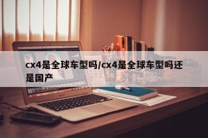 cx4是全球车型吗/cx4是全球车型吗还是国产