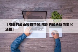 【成都的最新疫情情况,成都的最新疫情情况通报】