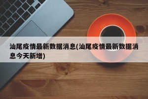 汕尾疫情最新数据消息(汕尾疫情最新数据消息今天新增)