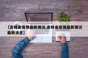 【吉林省疫情最新情况,吉林省疫情最新情况 最新消息】