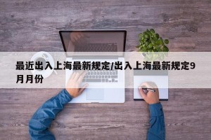 最近出入上海最新规定/出入上海最新规定9月月份