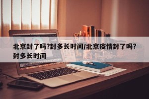 北京封了吗?封多长时间/北京疫情封了吗?封多长时间