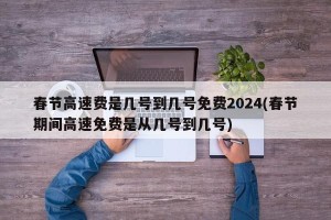 春节高速费是几号到几号免费2024(春节期间高速免费是从几号到几号)
