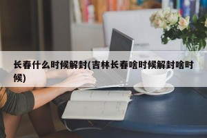 长春什么时候解封(吉林长春啥时候解封啥时候)
