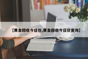 【黄金回收今日价,黄金回收今日价查询】