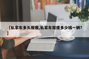 【私家车多久报废,私家车报废多少钱一辆?】