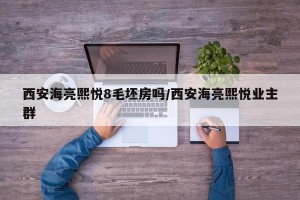 西安海亮熙悦8毛坯房吗/西安海亮熙悦业主群