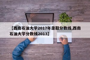 【西南石油大学2017年录取分数线,西南石油大学分数线2013】