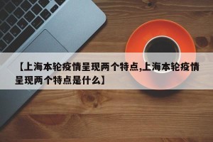 【上海本轮疫情呈现两个特点,上海本轮疫情呈现两个特点是什么】